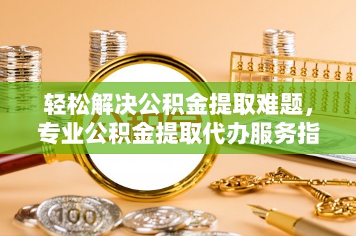 上杭轻松解决公积金提取难题，专业公积金提取代办服务指南