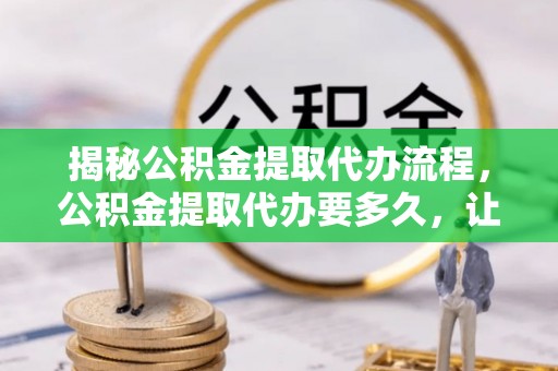 上杭揭秘公积金提取代办流程，公积金提取代办要多久，让你心中有数