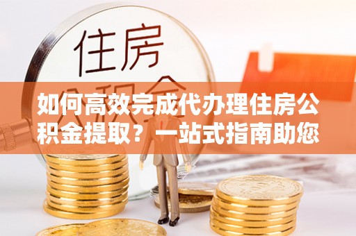 上杭如何高效完成代办理住房公积金提取？一站式指南助您轻松搞定