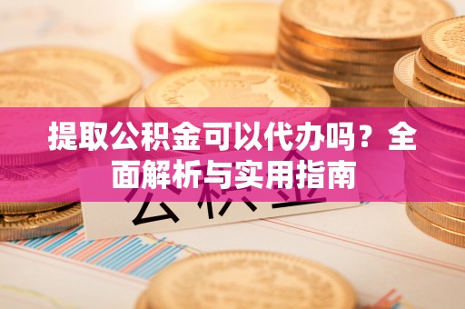 上杭提取公积金可以代办吗？全面解析与实用指南