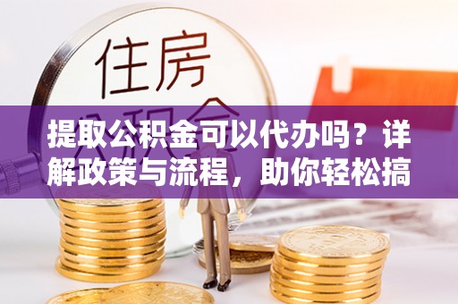 上杭提取公积金可以代办吗？详解政策与流程，助你轻松搞定！