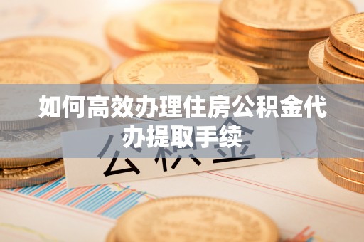 上杭如何高效办理住房公积金代办提取手续