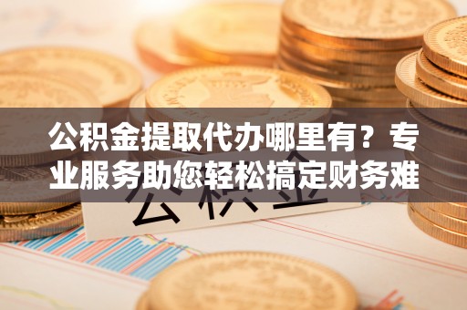 上杭公积金提取代办哪里有？专业服务助您轻松搞定财务难题