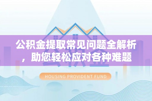 上杭公积金提取常见问题全解析，助您轻松应对各种难题