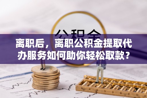 上杭离职后，离职公积金提取代办服务如何助你轻松取款？