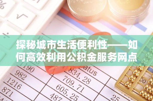 上杭探秘城市生活便利性——如何高效利用公积金服务网点查询工具