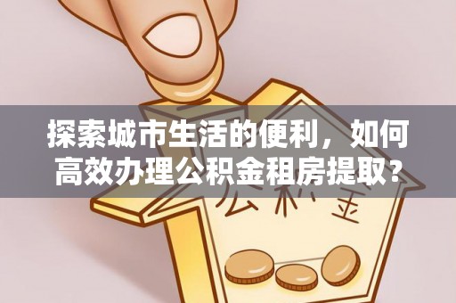 上杭探索城市生活的便利，如何高效办理公积金租房提取？