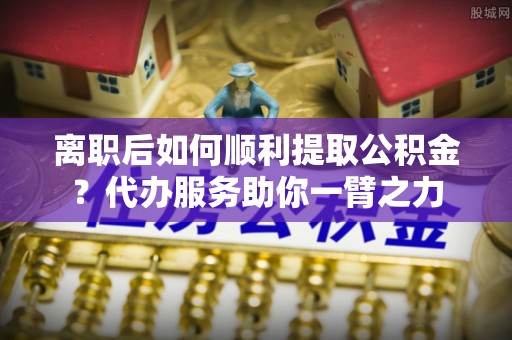上杭离职后如何顺利提取公积金？代办服务助你一臂之力