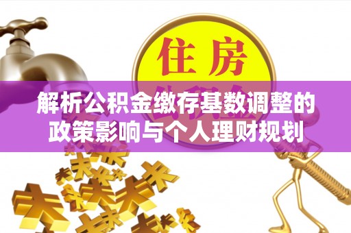 上杭解析公积金缴存基数调整的政策影响与个人理财规划