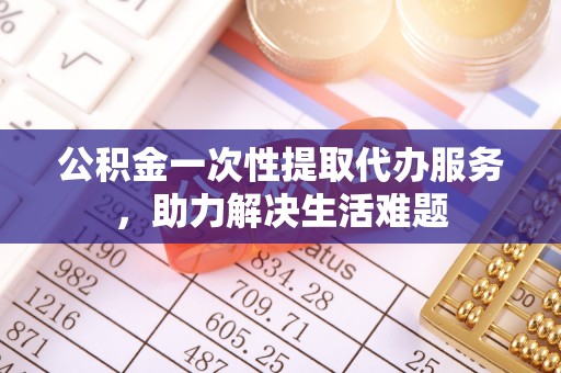 上杭公积金一次性提取代办服务，助力解决生活难题