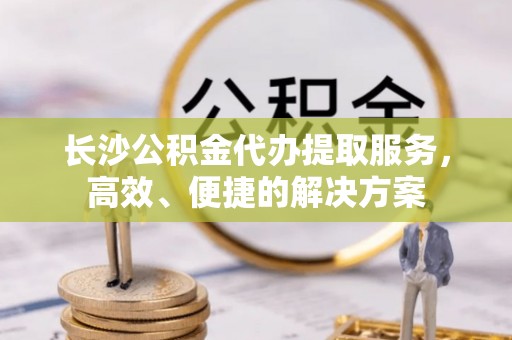 上杭长沙公积金代办提取服务，高效、便捷的解决方案