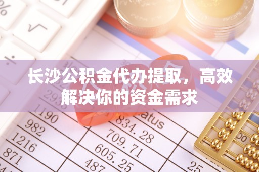 上杭长沙公积金代办提取，高效解决你的资金需求