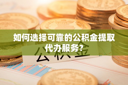 上杭如何选择可靠的公积金提取代办服务？